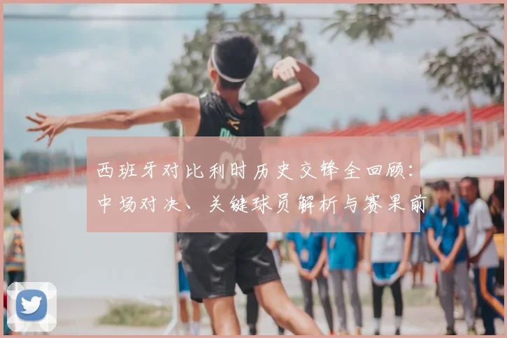 西班牙对比利时历史交锋全回顾：中场对决、关键球员解析与赛果前瞻
