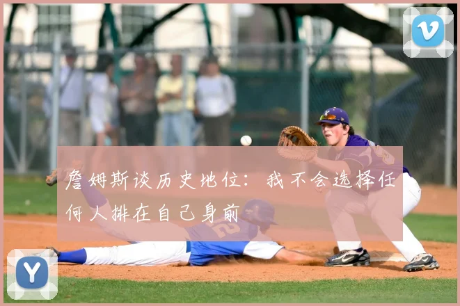 詹姆斯谈历史地位:我不会选择任何人排在自己身前