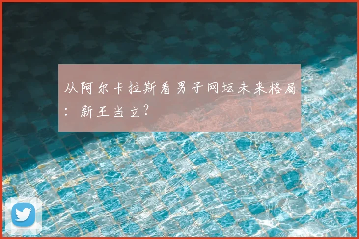 从阿尔卡拉斯看男子网坛未来格局:新王当立?
