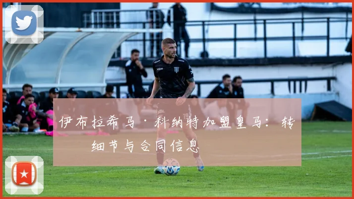 伊布拉希马·科纳特加盟皇马：转会细节与合同信息