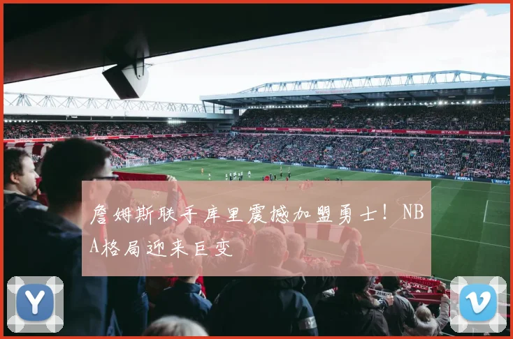 詹姆斯联手库里震撼加盟勇士！NBA格局迎来巨变