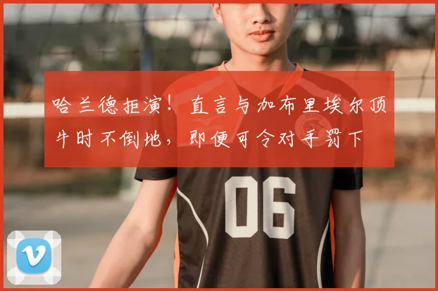 哈兰德拒演!直言与加布里埃尔顶牛时不倒地,即便可令对手罚下