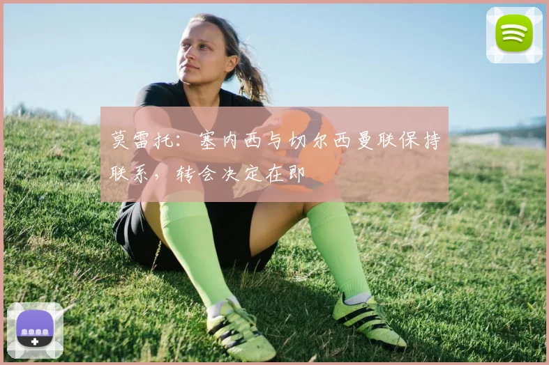 莫雷托:塞内西与切尔西曼联保持联系,转会决定在即