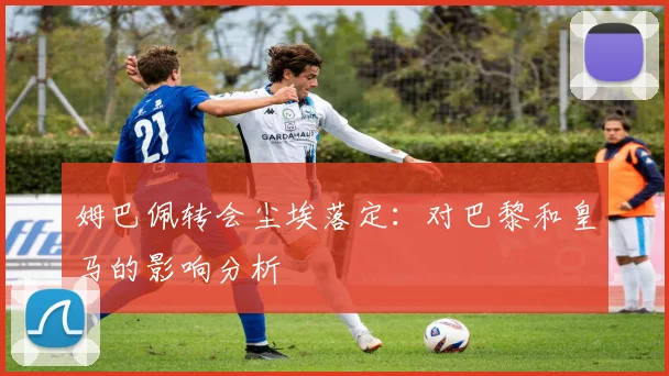 姆巴佩转会尘埃落定:对巴黎和皇马的影响分析