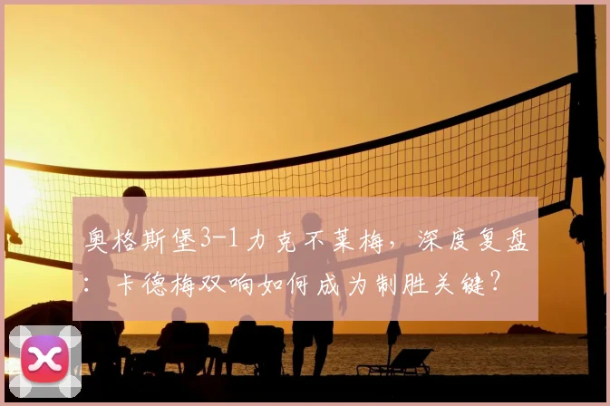 奥格斯堡3-1力克不莱梅，深度复盘：卡德梅双响如何成为制胜关键？