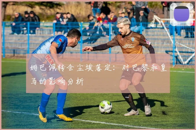 姆巴佩转会尘埃落定:对巴黎和皇马的影响分析