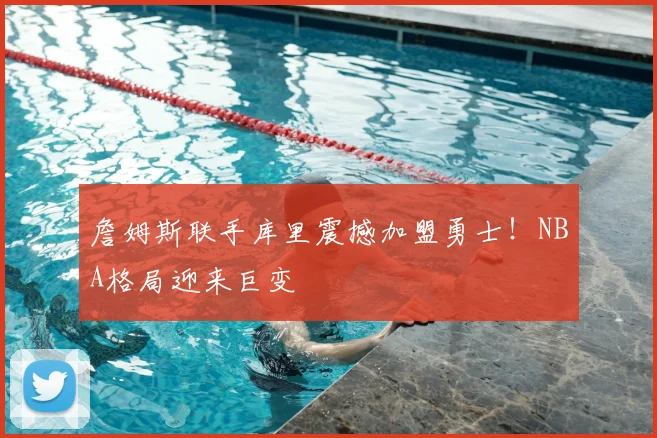 詹姆斯联手库里震撼加盟勇士！NBA格局迎来巨变