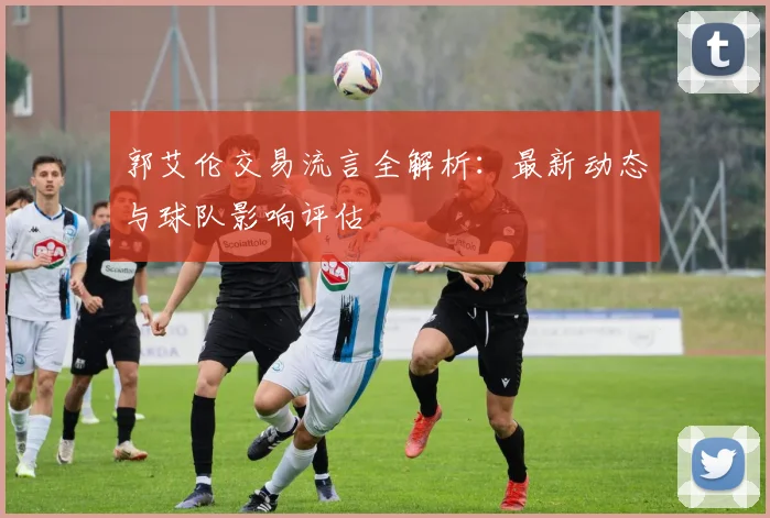 郭艾伦交易流言全解析:最新动态与球队影响评估