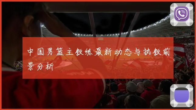 中国男篮主教练最新动态与执教前景分析