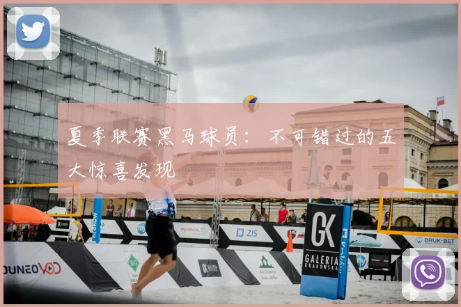 夏季联赛黑马球员：不可错过的五大惊喜发现