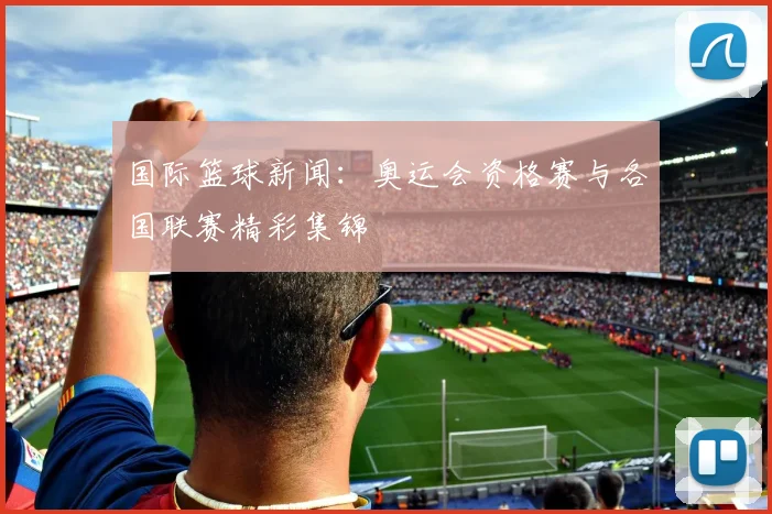 国际篮球新闻:奥运会资格赛与各国联赛精彩集锦