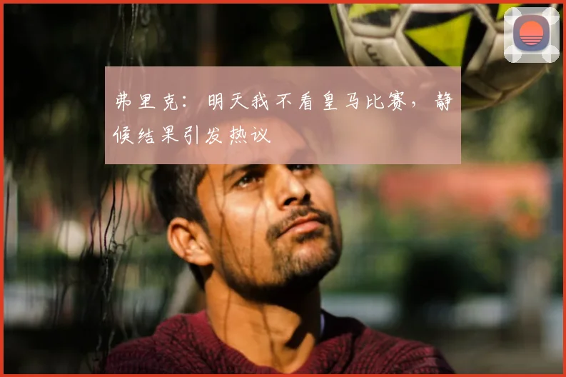 弗里克:明天我不看皇马比赛,静候结果引发热议