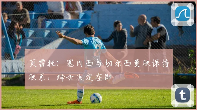 莫雷托:塞内西与切尔西曼联保持联系,转会决定在即