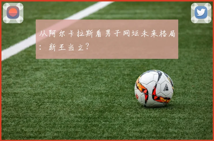 从阿尔卡拉斯看男子网坛未来格局:新王当立?