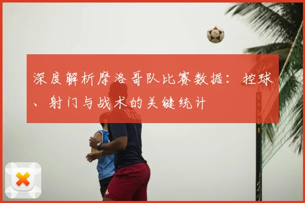 深度解析摩洛哥队比赛数据：控球、射门与战术的关键统计