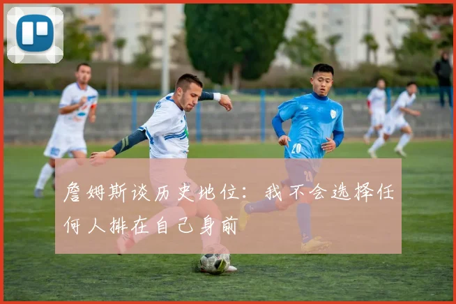 詹姆斯谈历史地位：我不会选择任何人排在自己身前