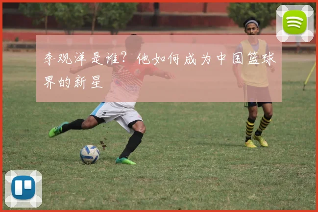 李观洋是谁？他如何成为中国篮球界的新星