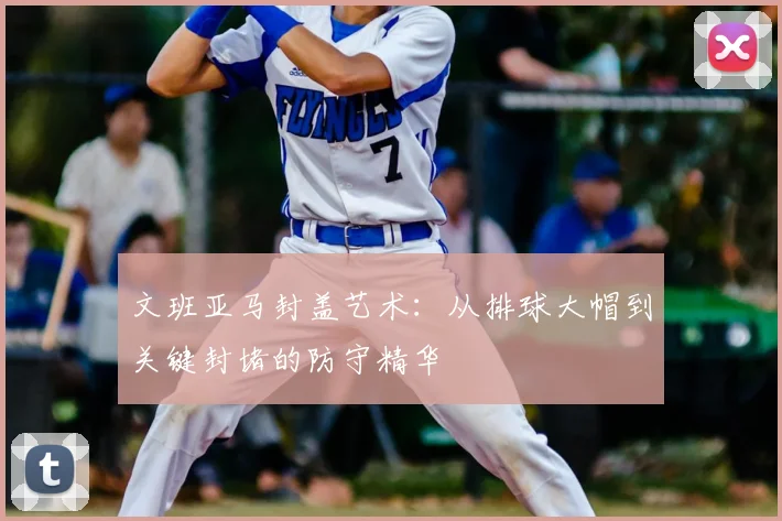 文班亚马封盖艺术:从排球大帽到关键封堵的防守精华